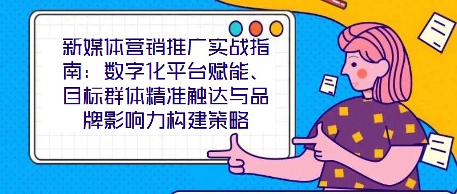 新媒體營銷推廣實戰(zhàn)指南：數(shù)字化平臺賦能、目標(biāo)群體精準觸達與品牌影響力構(gòu)建策略