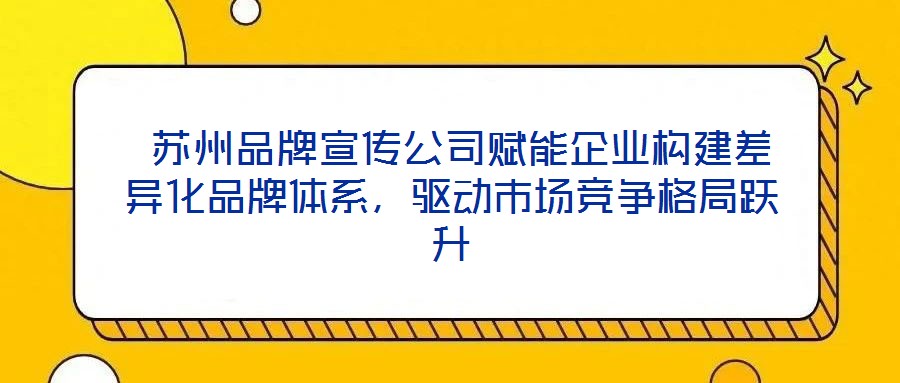  蘇州品牌宣傳公司賦能企業構建差異化品牌體系，驅動市場競爭格局躍升