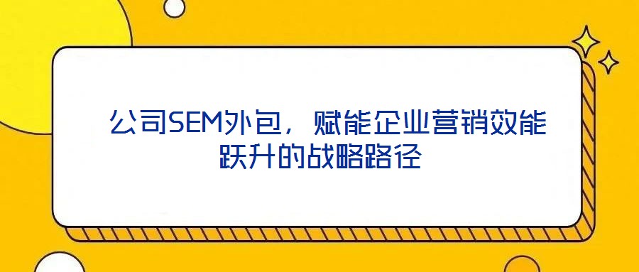 公司SEM外包,賦能企業(yè)營銷效能躍升的戰(zhàn)略路徑