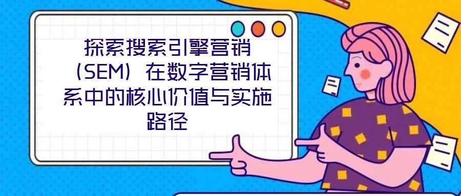 探索搜索引擎營銷(SEM)在數字營銷體系中的核心價值與實施路徑