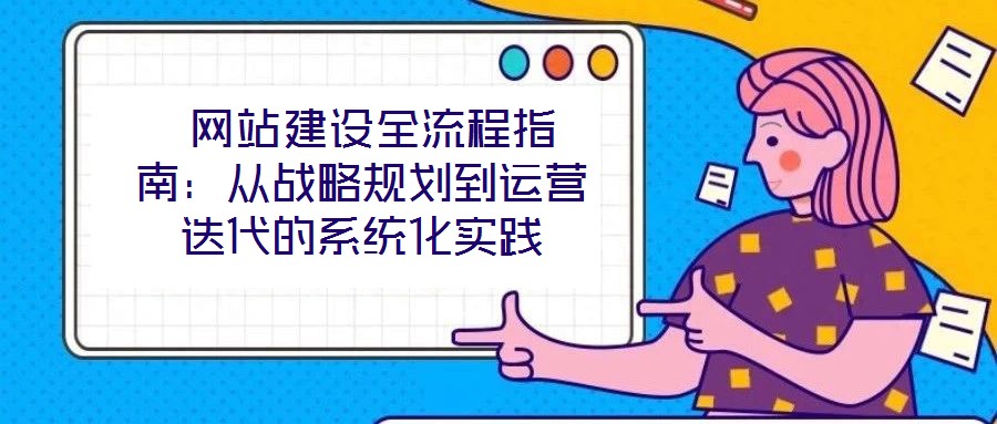 網站建設全流程指南:從戰略規劃到運營迭代的系統化實踐