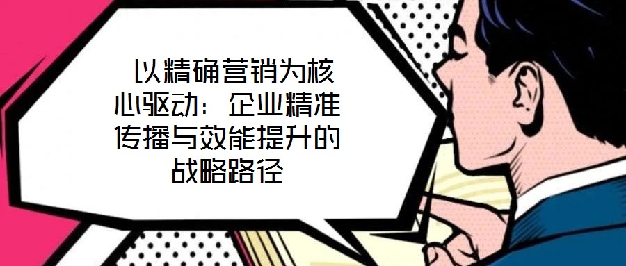 以精確營銷為核心驅動:企業精準傳播與效能提升的戰略路徑