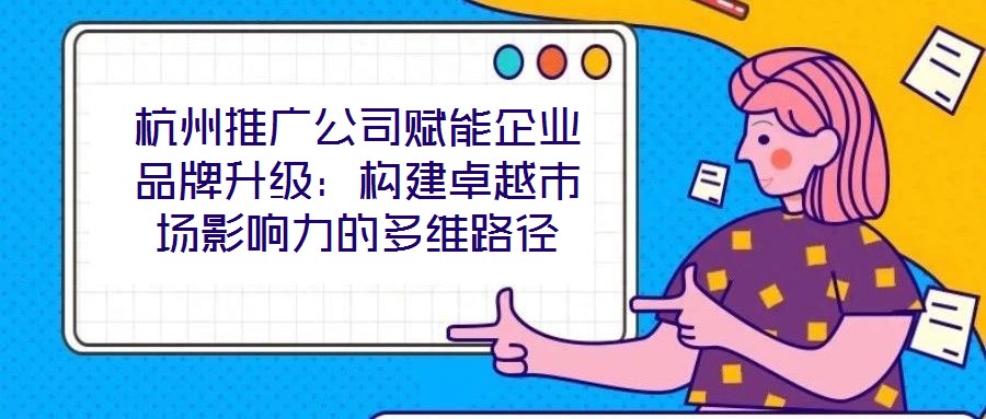 杭州推廣公司賦能企業(yè)品牌升級：構(gòu)建卓越市場影響力的多維路徑