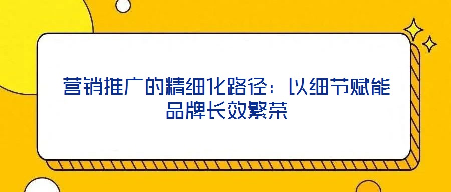 營銷推廣的精細化路徑:以細節賦能品牌長效繁榮