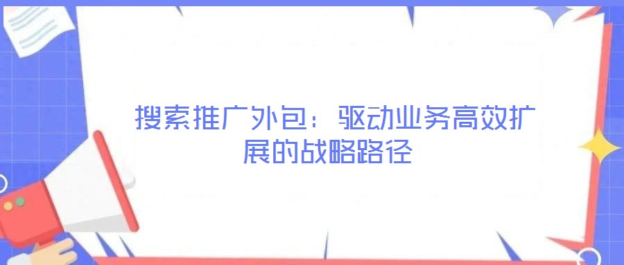 搜索推廣外包:驅(qū)動業(yè)務高效擴展的戰(zhàn)略路徑