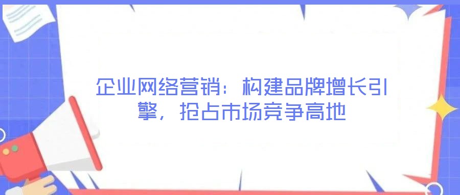 企業網絡營銷:構建品牌增長引擎,搶占市場競爭高地