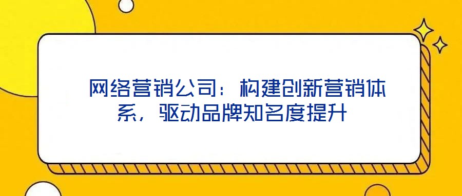 網絡營銷公司:構建創新營銷體系,驅動品牌知名度提升