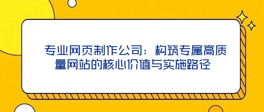 專業(yè)網(wǎng)頁制作公司:構(gòu)筑專屬高質(zhì)量網(wǎng)站的核心價(jià)值與實(shí)施路徑