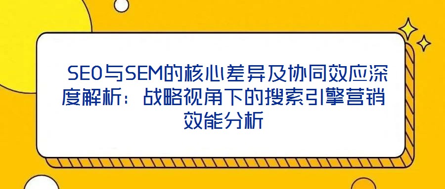 SEO與SEM的核心差異及協同效應深度解析:戰略視角下的搜索引擎營銷效能分析