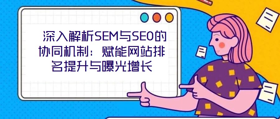 深入解析SEM與SEO的協(xié)同機制:賦能網(wǎng)站排名提升與曝光增長