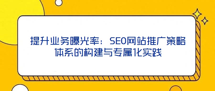 提升業務曝光率:SEO網站推廣策略體系的構建與專屬化實踐