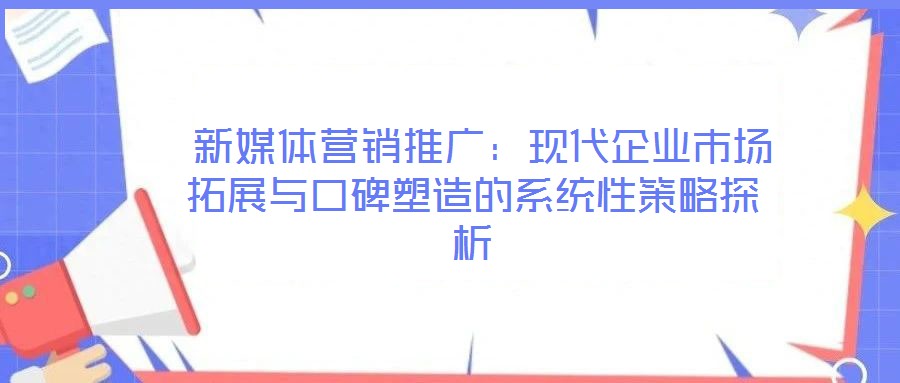 新媒體營(yíng)銷推廣:現(xiàn)代企業(yè)市場(chǎng)拓展與口碑塑造的系統(tǒng)性策略探析