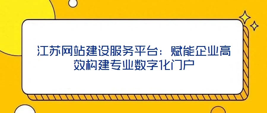 江蘇網站建設服務平臺：賦能企業高效構建專業數字化門戶