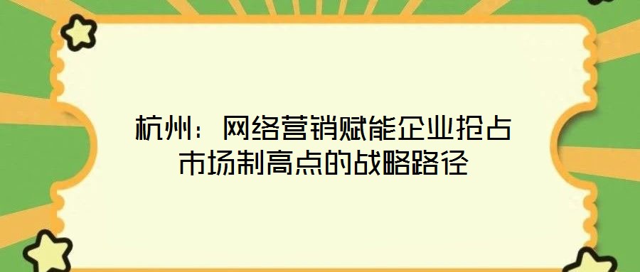 杭州：網絡營銷賦能企業(yè)搶占市場制高點的戰(zhàn)略路徑