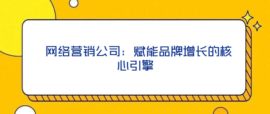 網(wǎng)絡(luò)營(yíng)銷公司:賦能品牌增長(zhǎng)的核心引擎