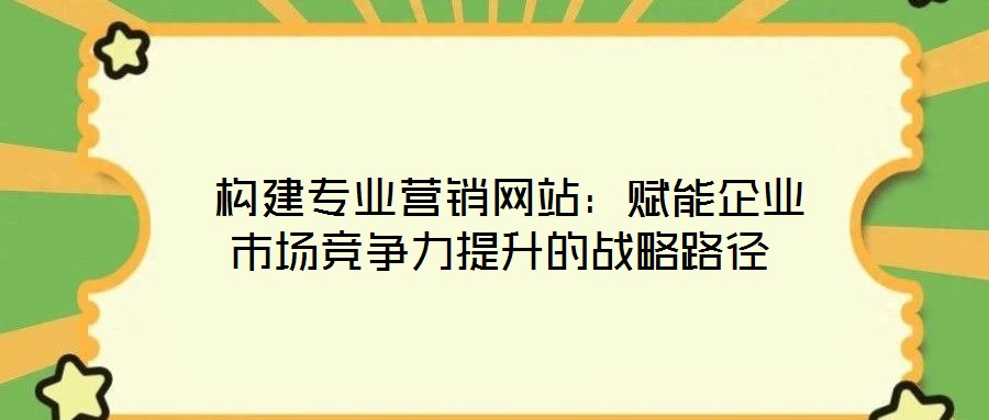 構建專業營銷網站:賦能企業市場競爭力提升的戰略路徑