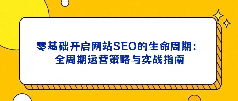 零基礎(chǔ)開(kāi)啟網(wǎng)站SEO的生命周期:全周期運(yùn)營(yíng)策略與實(shí)戰(zhàn)指南